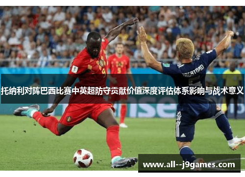 托纳利对阵巴西比赛中英超防守贡献价值深度评估体系影响与战术意义 托纳利对阵巴西比赛中英超防守贡献价值深度评估体系影响与战术意义